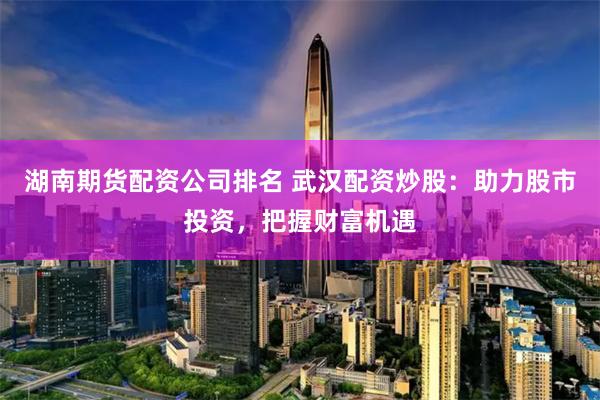 湖南期货配资公司排名 武汉配资炒股：助力股市投资，把握财富机遇