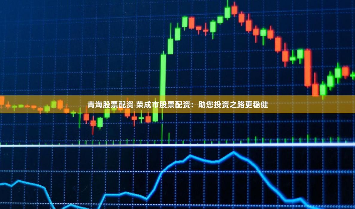 青海股票配资 荣成市股票配资：助您投资之路更稳健
