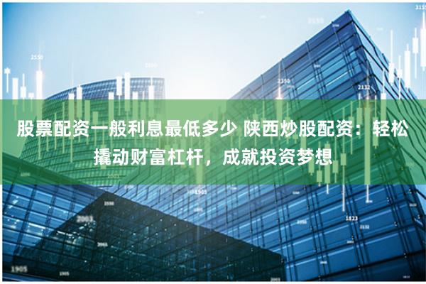 股票配资一般利息最低多少 陕西炒股配资：轻松撬动财富杠杆，成就投资梦想
