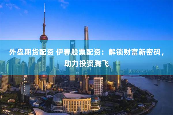 外盘期货配资 伊春股票配资：解锁财富新密码，助力投资腾飞