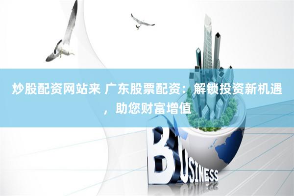 炒股配资网站来 广东股票配资：解锁投资新机遇，助您财富增值