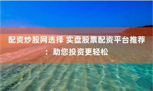 配资炒股网选择 实盘股票配资平台推荐：助您投资更轻松