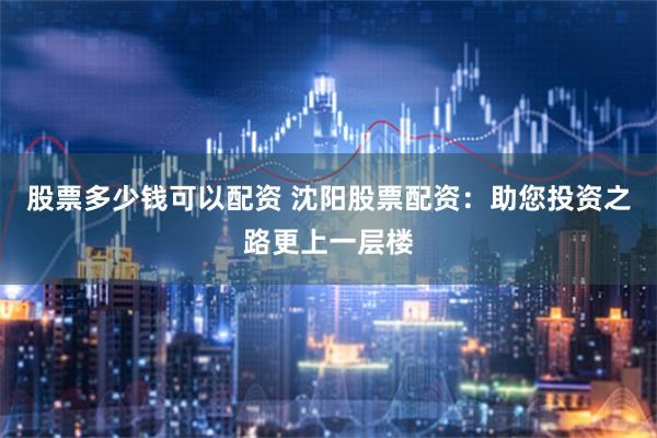 股票多少钱可以配资 沈阳股票配资：助您投资之路更上一层楼