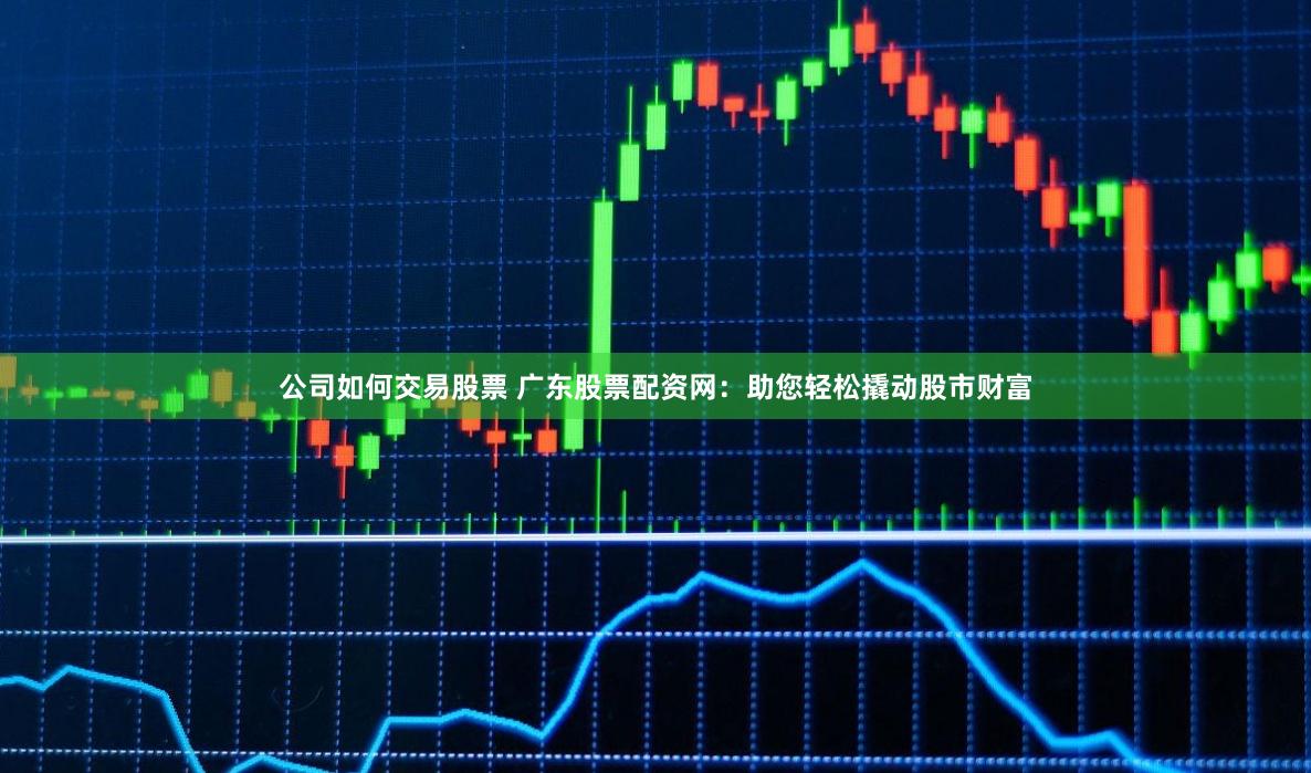公司如何交易股票 广东股票配资网：助您轻松撬动股市财富