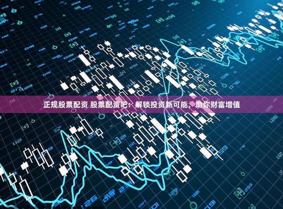 正规股票配资 股票配资吧：解锁投资新可能，助你财富增值