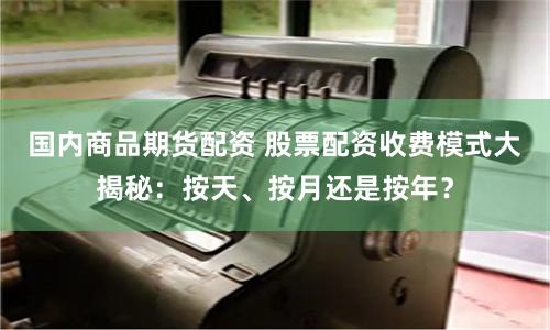 国内商品期货配资 股票配资收费模式大揭秘：按天、按月还是按年？
