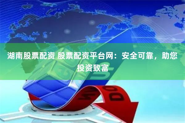 湖南股票配资 股票配资平台网：安全可靠，助您投资致富