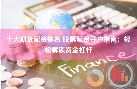 十大期货配资排名 股票配资开户指南：轻松解锁资金杠杆