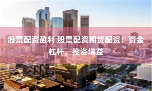 股票配资盈利 股票配资期货配资：资金杠杆，投资增益