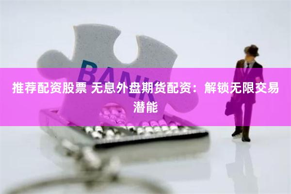 推荐配资股票 无息外盘期货配资：解锁无限交易潜能