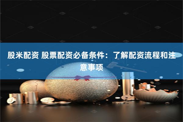 股米配资 股票配资必备条件：了解配资流程和注意事项