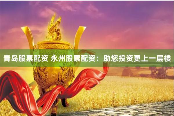 青岛股票配资 永州股票配资：助您投资更上一层楼