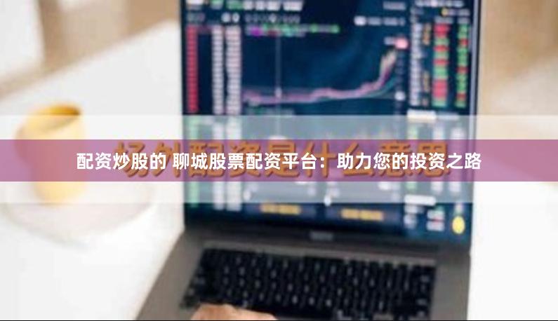 配资炒股的 聊城股票配资平台：助力您的投资之路