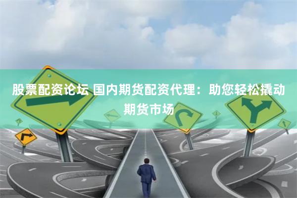 股票配资论坛 国内期货配资代理：助您轻松撬动期货市场