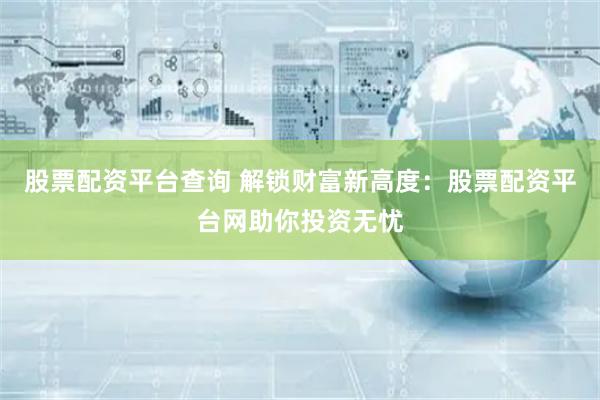 股票配资平台查询 解锁财富新高度：股票配资平台网助你投资无忧