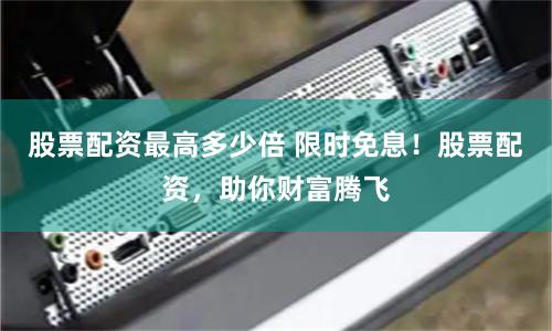 股票配资最高多少倍 限时免息！股票配资，助你财富腾飞