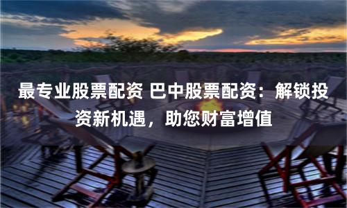 最专业股票配资 巴中股票配资:解锁投资新机遇,助您财富增值