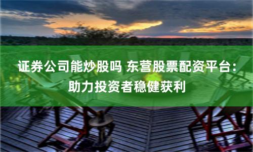 证券公司能炒股吗 东营股票配资平台：助力投资者稳健获利