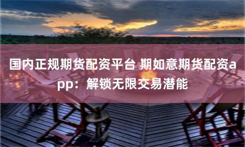 国内正规期货配资平台 期如意期货配资app:解锁无限交易潜能