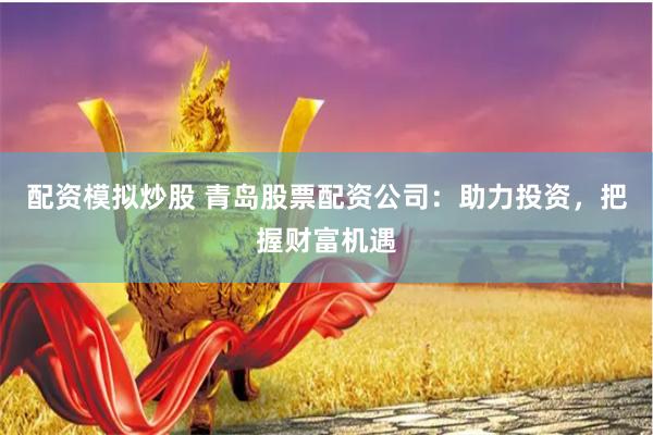 配资模拟炒股 青岛股票配资公司：助力投资，把握财富机遇