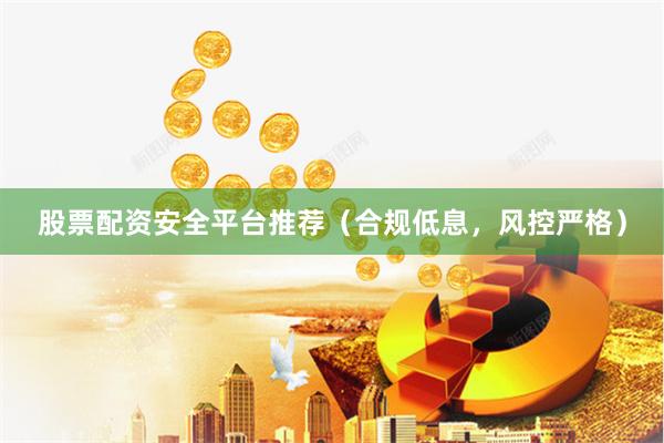 股票配资安全平台推荐（合规低息，风控严格）